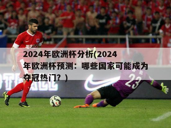 2024年欧洲杯分析(2024年欧洲杯预测：哪些国家可能成为夺冠热门？)